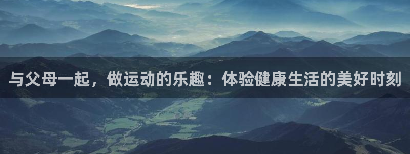 乐球体育下载：与父母一起，做运动的乐趣：体验健康生活的美好时刻